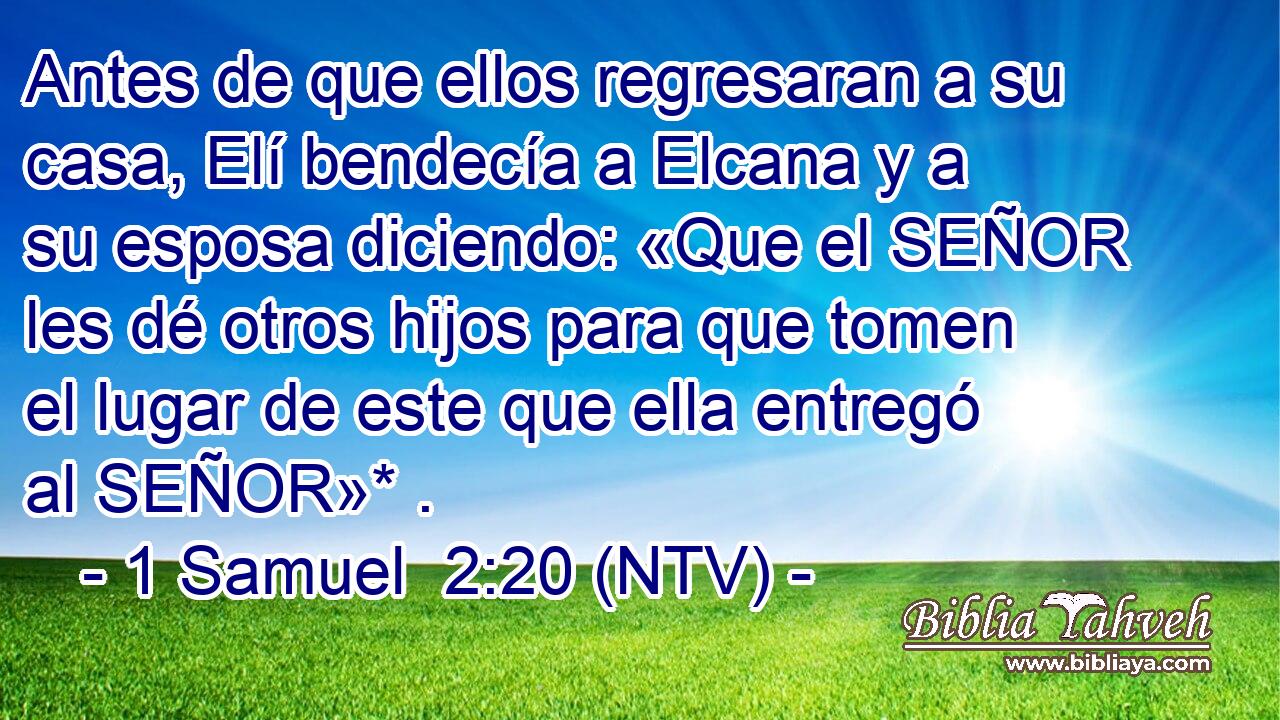 Antes de que ellos regresaran a su casa, Elí bendecía a Elcana y a su esposa diciendo: «Que el SEÑOR les dé otros hijos para que tomen el lugar de este que ella entregó al SEÑOR»* .