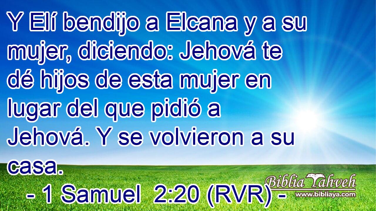 Y Elí bendijo a Elcana y a su mujer, diciendo: Jehová te dé hijos de esta mujer en lugar del que pidió a Jehová. Y se volvieron a su casa.