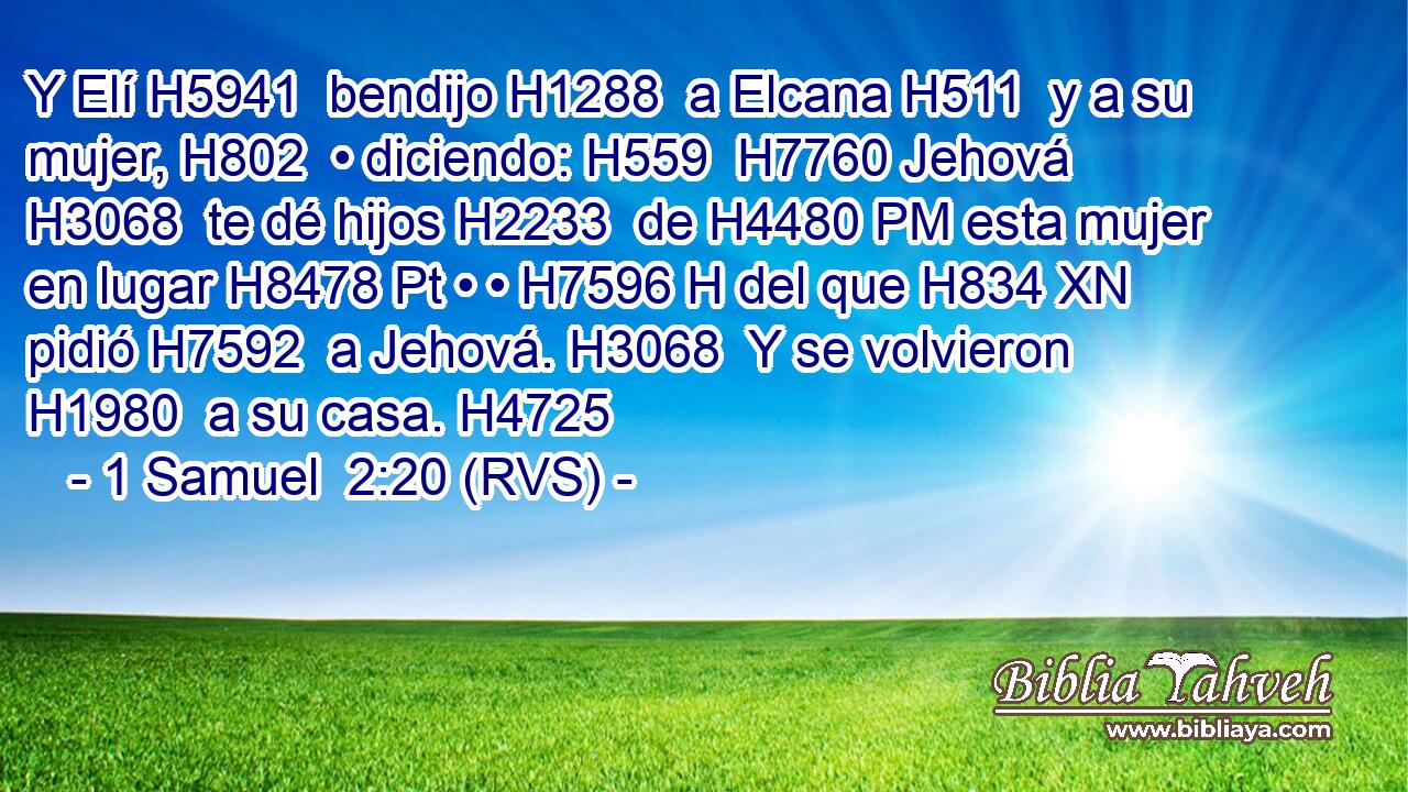 Y Elí H5941  bendijo H1288  a Elcana H511  y a su mujer, H802  • diciendo: H559  H7760 Jehová H3068  te dé hijos H2233  de H4480 PM esta mujer en lugar H8478 Pt • • H7596 H del que H834 XN pidió H7592  a Jehová. H3068  Y se volvieron H1980  a su casa. H4725  