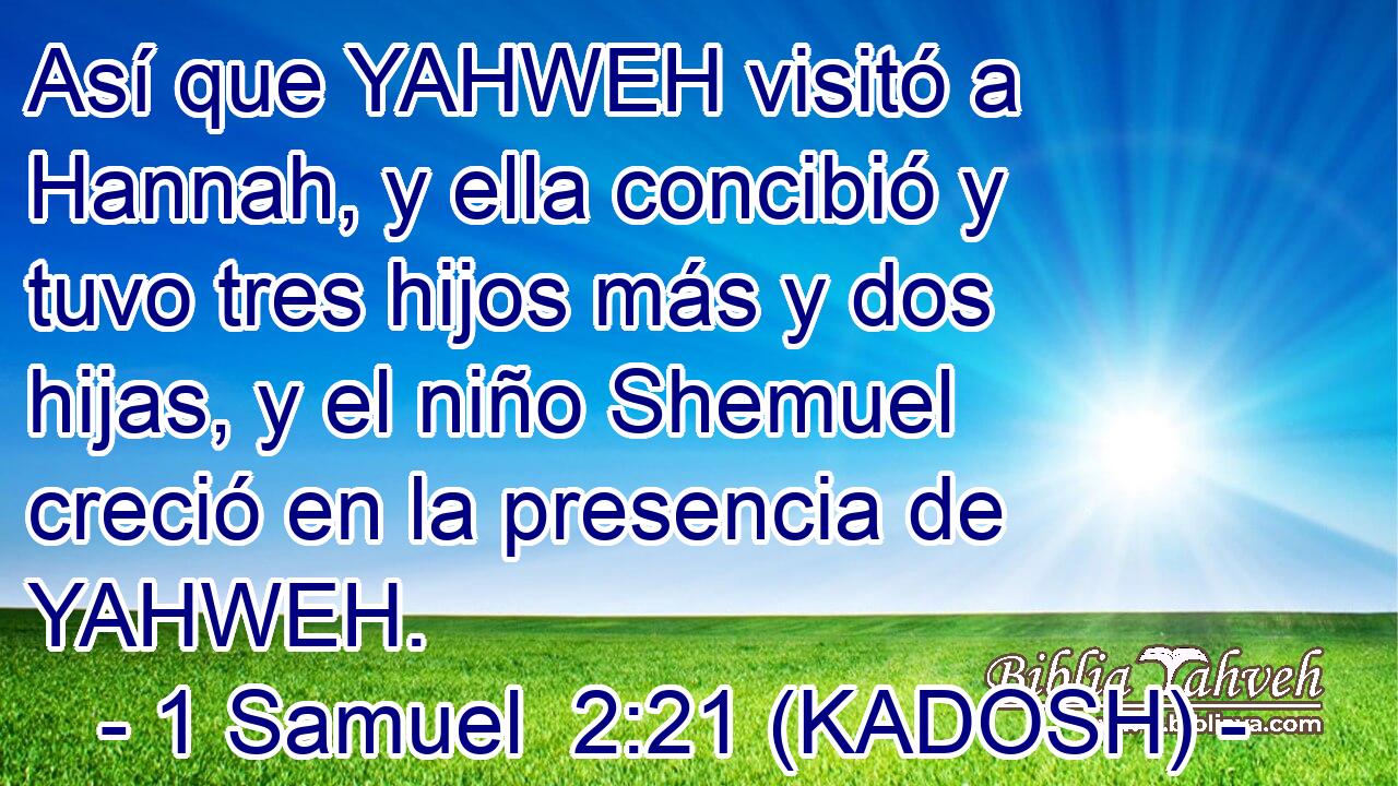  Así que YAHWEH visitó a Hannah, y ella concibió y tuvo tres hijos más y dos hijas, y el niño Shemuel creció en la presencia de YAHWEH. 