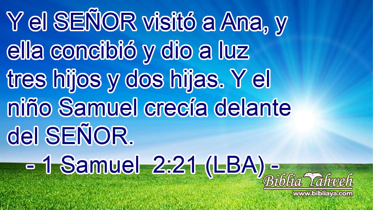 Y el SEÑOR visitó a Ana, y ella concibió y dio a luz tres hijos y dos hijas. Y el niño Samuel crecía delante del SEÑOR.