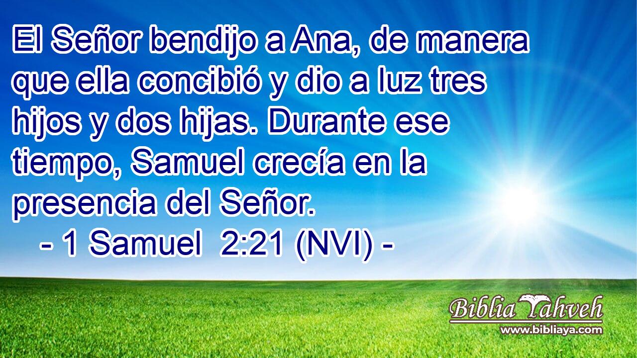  El Señor bendijo a Ana, de manera que ella concibió y dio a luz tres hijos y dos hijas. Durante ese tiempo, Samuel crecía en la presencia del Señor. 