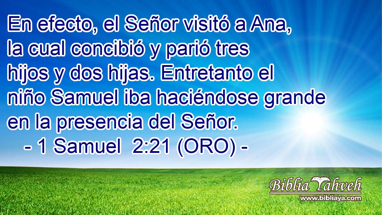  En efecto, el Señor visitó a Ana, la cual concibió y parió tres hijos y dos hijas. Entretanto el niño Samuel iba haciéndose grande en la presencia del Señor. 