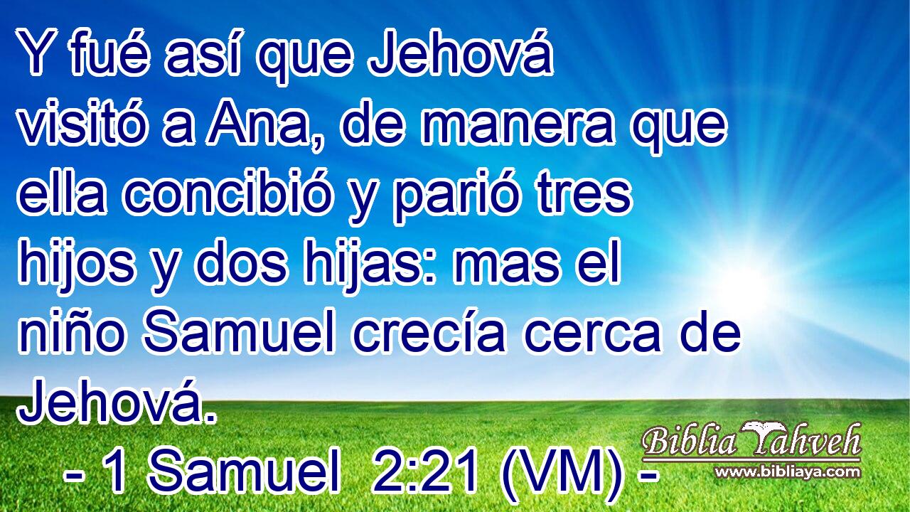 Y fué así que Jehová visitó a Ana, de manera que ella concibió y parió tres hijos y dos hijas: mas el niño Samuel crecía cerca de Jehová. 