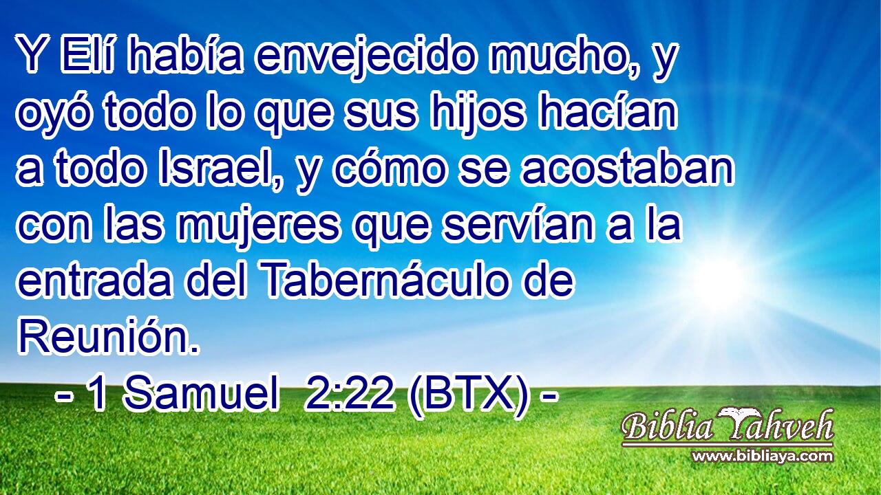 Y Elí había envejecido mucho, y oyó todo lo que sus hijos hacían a todo Israel, y cómo se acostaban con las mujeres que servían a la entrada del Tabernáculo de Reunión.