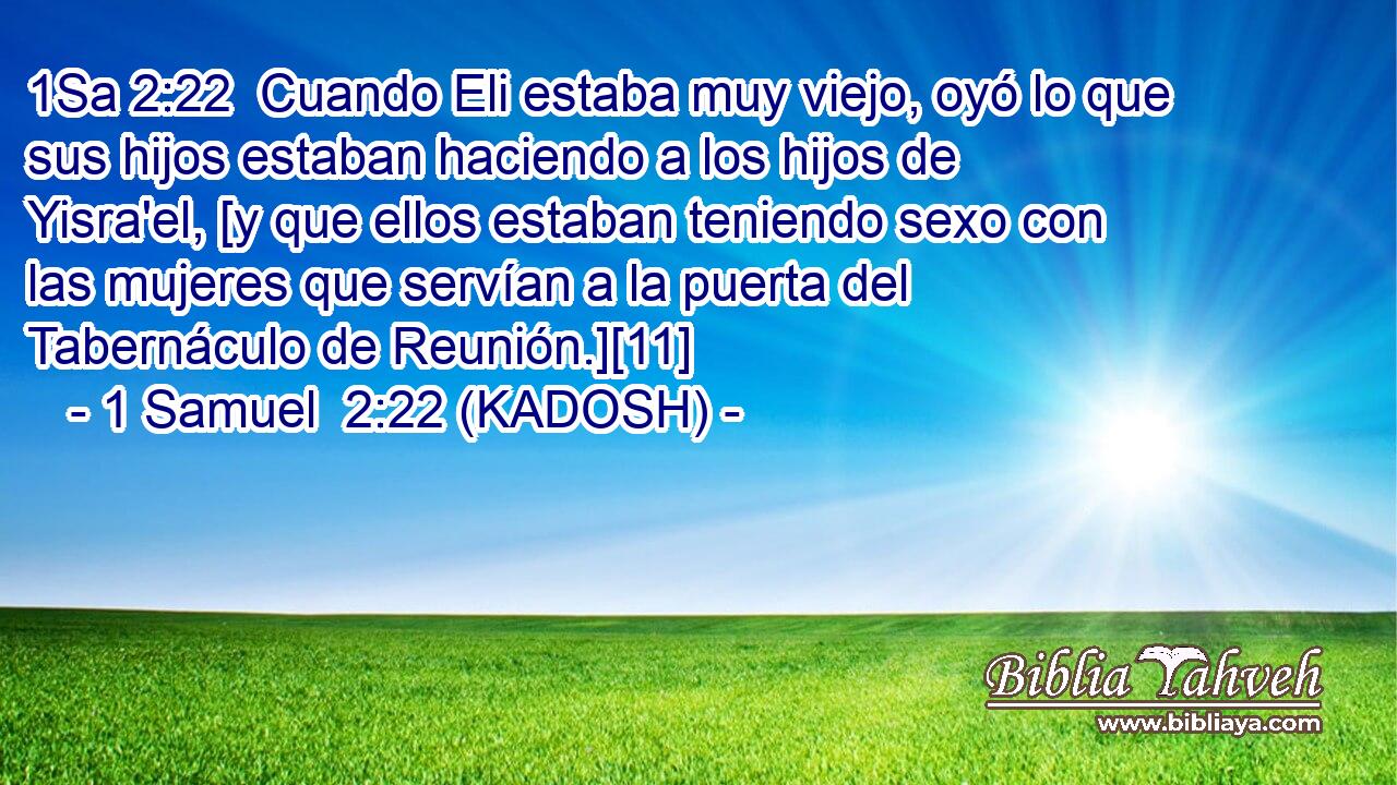  Cuando Eli estaba muy viejo, oyó lo que sus hijos estaban haciendo a los hijos de Yisra'el, [y que ellos estaban teniendo sexo con las mujeres que servían a la puerta del Tabernáculo de Reunión.][11] 