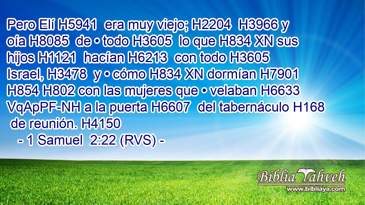 Pero Elí H5941  era muy viejo; H2204  H3966 y oía H8085  de • todo H3605  lo que H834 XN sus hijos H1121  hacían H6213  con todo H3605  Israel, H3478  y • cómo H834 XN dormían H7901  H854 H802 con las mujeres que • velaban H6633 VqApPF-NH a la puerta H6607  del tabernáculo H168  de reunión. H4150  