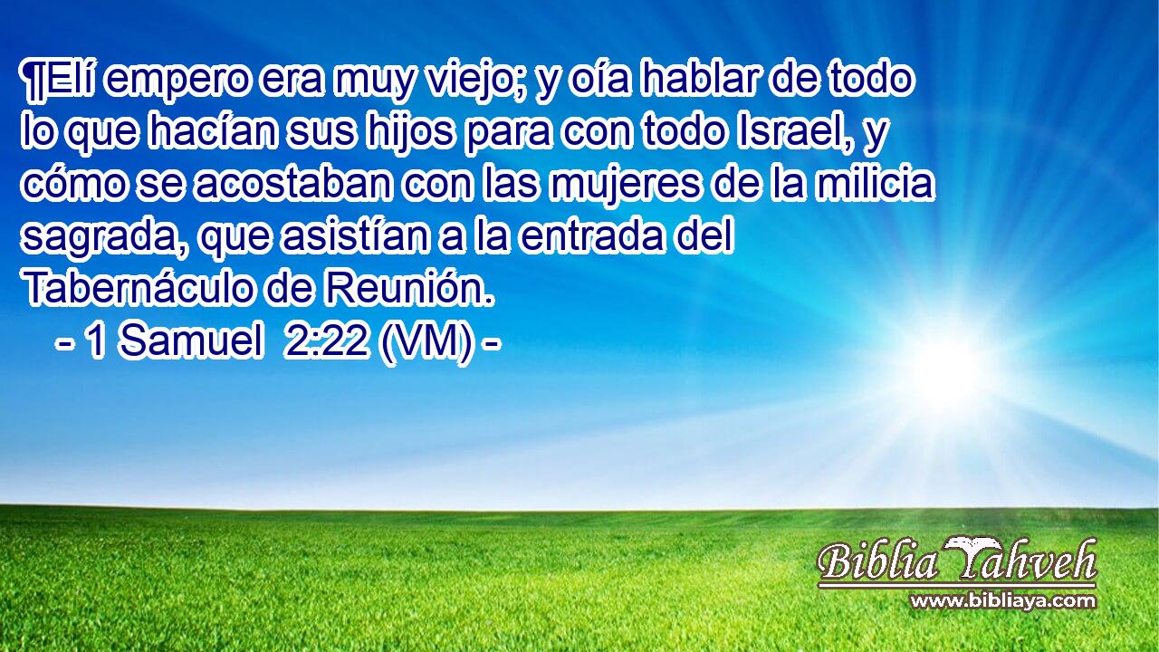  ¶Elí empero era muy viejo; y oía hablar de todo lo que hacían sus hijos para con todo Israel, y cómo se acostaban con las mujeres de la milicia sagrada, que asistían a la entrada del Tabernáculo de Reunión. 