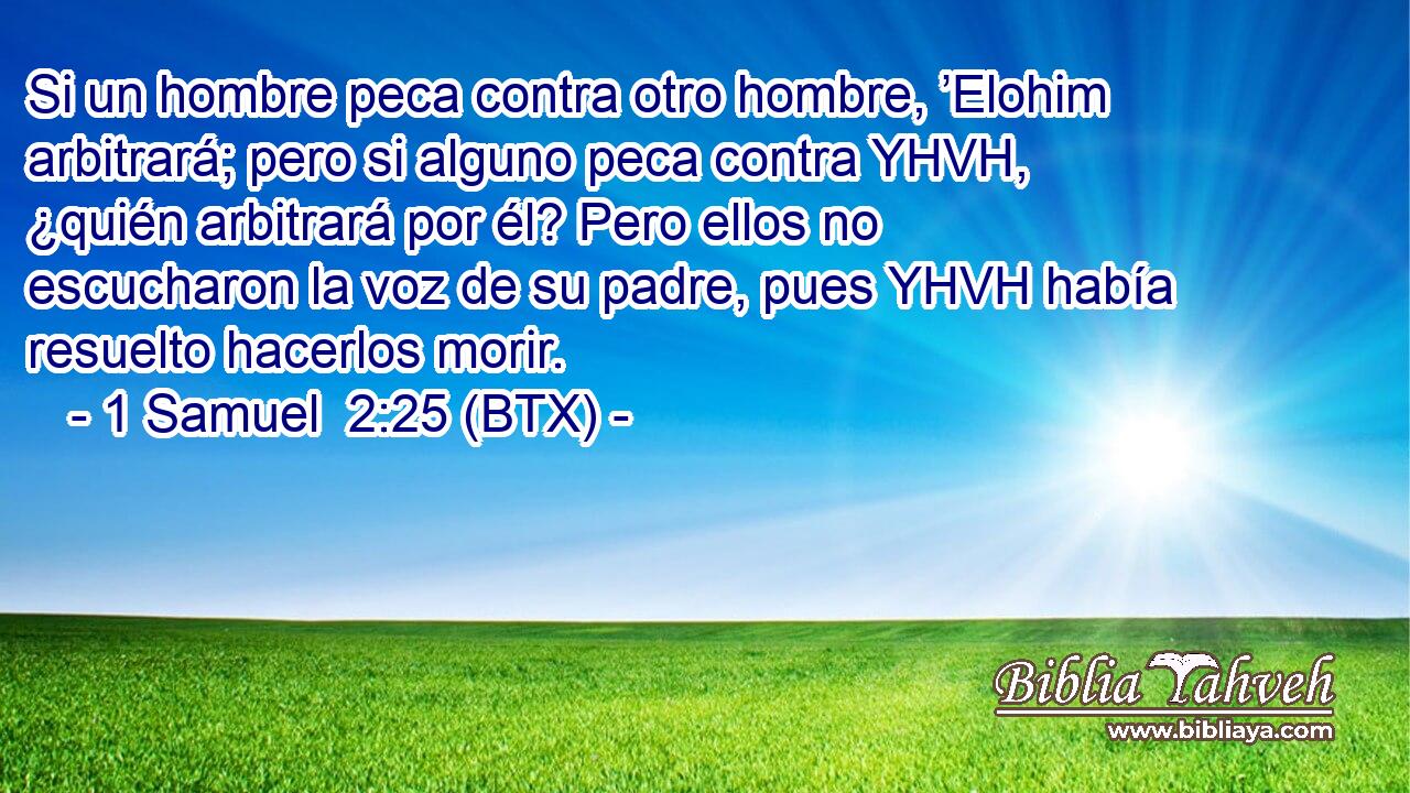 Si un hombre peca contra otro hombre, ’Elohim arbitrará; pero si alguno peca contra YHVH, ¿quién arbitrará por él? Pero ellos no escucharon la voz de su padre, pues YHVH había resuelto hacerlos morir.