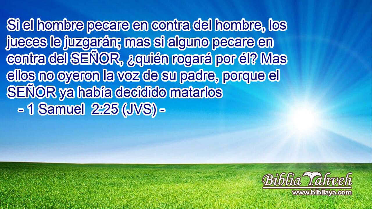 Si el hombre pecare en contra del hombre, los jueces le juzgarán; mas si alguno pecare en contra del SEÑOR, ¿quién rogará por él? Mas ellos no oyeron la voz de su padre, porque el SEÑOR ya había decidido matarlos