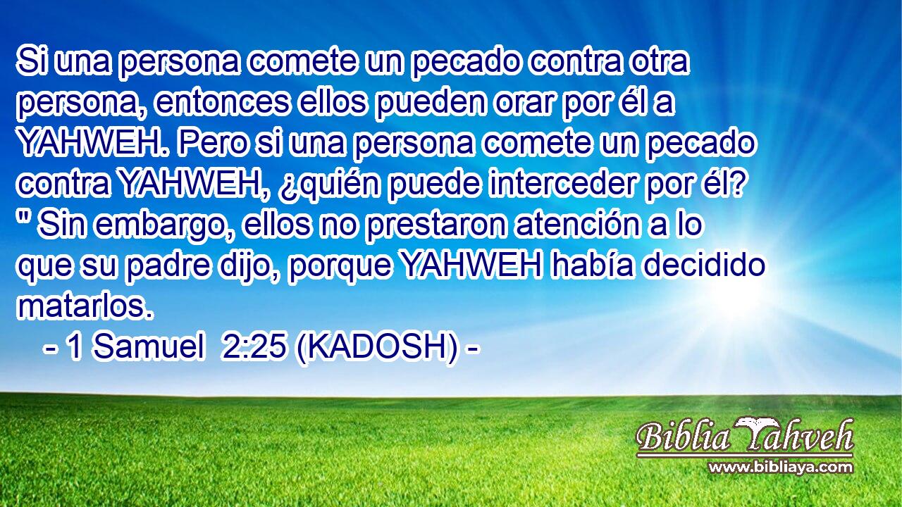  Si una persona comete un pecado contra otra persona, entonces ellos pueden orar por él a YAHWEH. Pero si una persona comete un pecado contra YAHWEH, ¿quién puede interceder por él? 