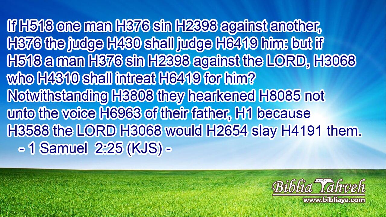 If H518 one man H376 sin H2398 against another, H376 the judge H430 shall judge H6419 him: but if H518 a man H376 sin H2398 against the LORD, H3068 who H4310 shall intreat H6419 for him? Notwithstanding H3808 they hearkened H8085 not unto the voice H6963 of their father, H1 because H3588 the LORD H3068 would H2654 slay H4191 them.