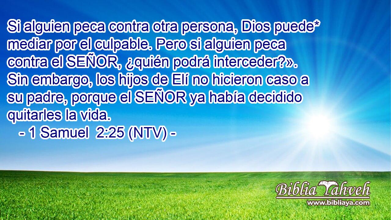 Si alguien peca contra otra persona, Dios puede* mediar por el culpable. Pero si alguien peca contra el SEÑOR, ¿quién podrá interceder?». Sin embargo, los hijos de Elí no hicieron caso a su padre, porque el SEÑOR ya había decidido quitarles la vida.