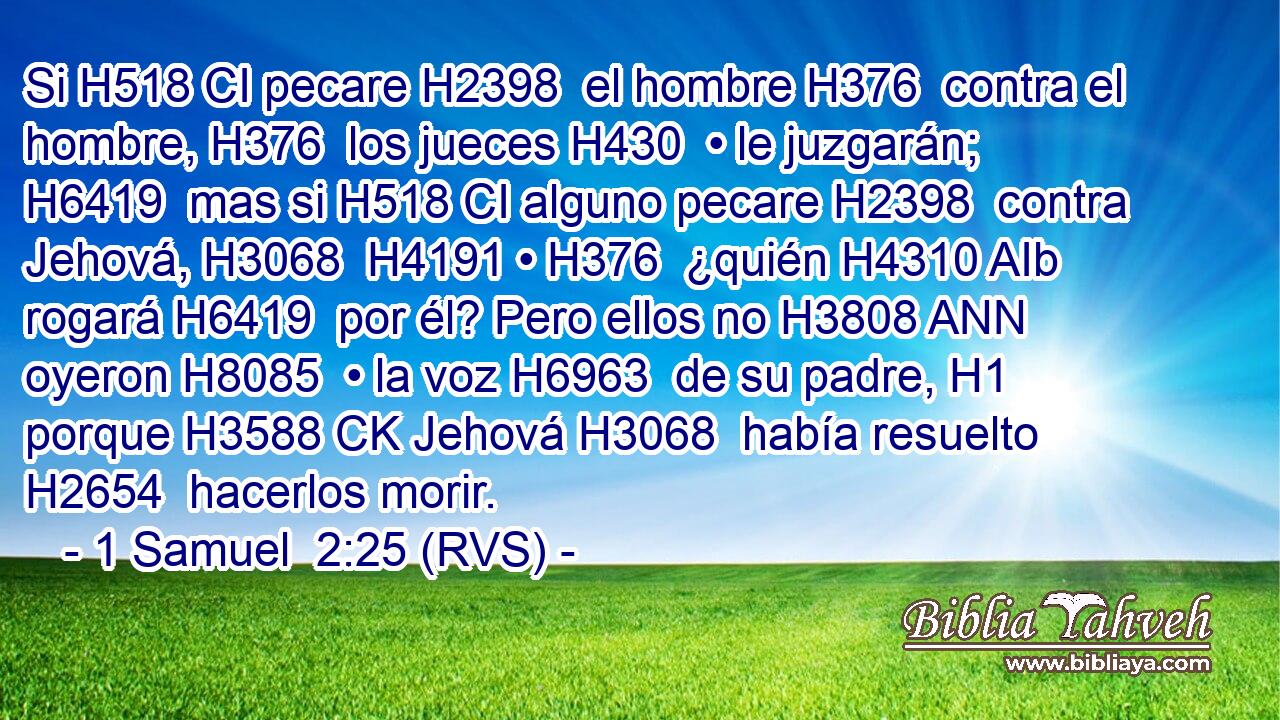 Si H518 CI pecare H2398  el hombre H376  contra el hombre, H376  los jueces H430  • le juzgarán; H6419  mas si H518 CI alguno pecare H2398  contra Jehová, H3068  H4191 • H376  ¿quién H4310 AIb rogará H6419  por él? Pero ellos no H3808 ANN oyeron H8085  • la voz H6963  de su padre, H1  porque H3588 CK Jehová H3068  había resuelto H2654  hacerlos morir. 