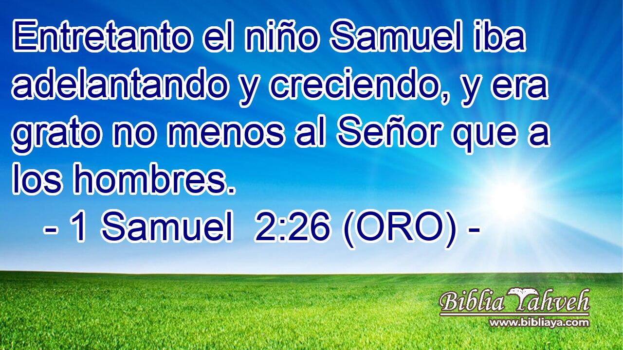  Entretanto el niño Samuel iba adelantando y creciendo, y era grato no menos al Señor que a los hombres. 