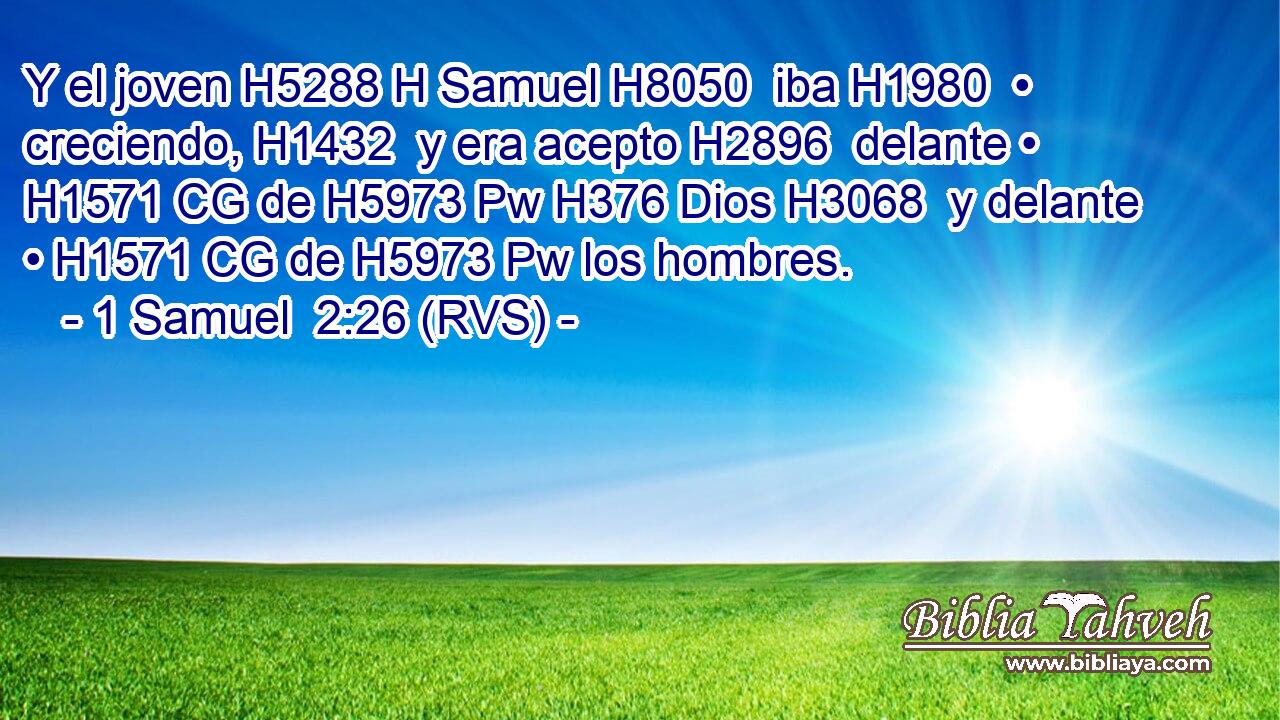 Y el joven H5288 H Samuel H8050  iba H1980  • creciendo, H1432  y era acepto H2896  delante • H1571 CG de H5973 Pw H376 Dios H3068  y delante • H1571 CG de H5973 Pw los hombres. 