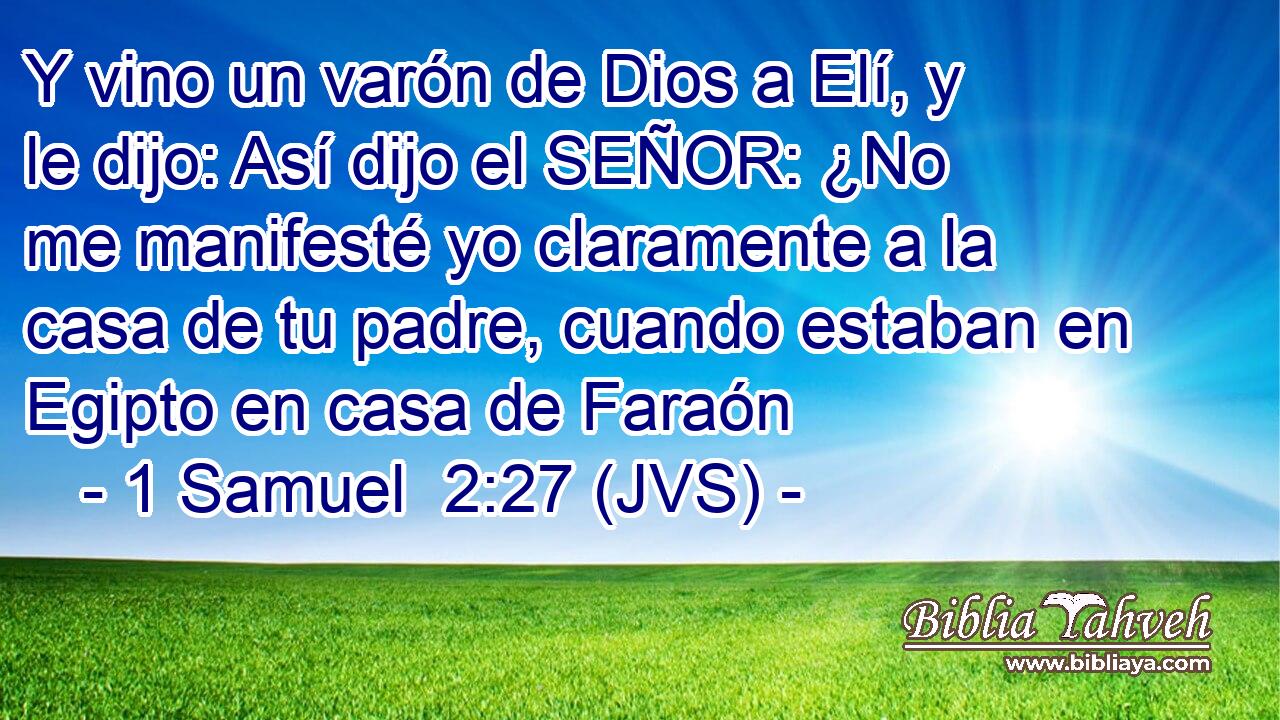 Y vino un varón de Dios a Elí, y le dijo: Así dijo el SEÑOR: ¿No me manifesté yo claramente a la casa de tu padre, cuando estaban en Egipto en casa de Faraón