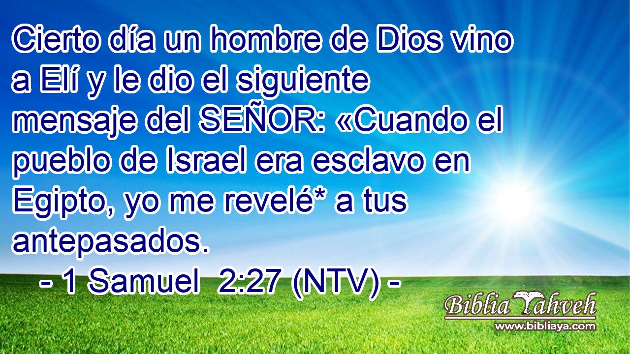 Cierto día un hombre de Dios vino a Elí y le dio el siguiente mensaje del SEÑOR: «Cuando el pueblo de Israel era esclavo en Egipto, yo me revelé* a tus antepasados.