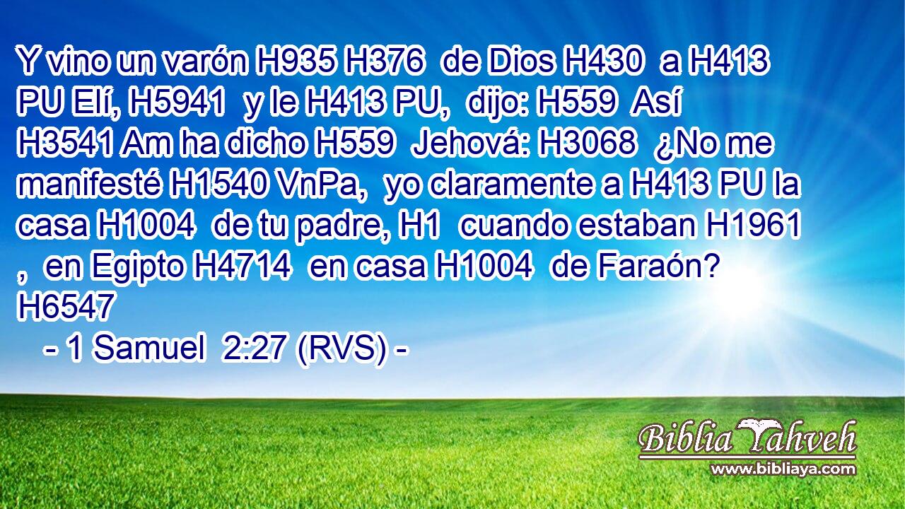 Y vino un varón H935 H376  de Dios H430  a H413 PU Elí, H5941  y le H413 PU,  dijo: H559  Así H3541 Am ha dicho H559  Jehová: H3068  ¿No me manifesté H1540 VnPa,  yo claramente a H413 PU la casa H1004  de tu padre, H1  cuando estaban H1961 ,  en Egipto H4714  en casa H1004  de Faraón? H6547  