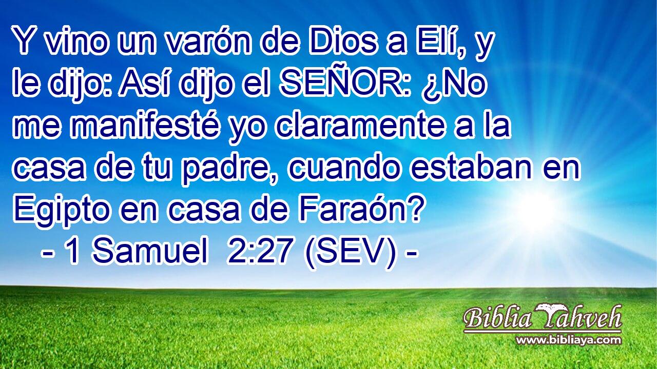 Y vino un varón de Dios a Elí, y le dijo: Así dijo el SEÑOR: ¿No me manifesté yo claramente a la casa de tu padre, cuando estaban en Egipto en casa de Faraón?