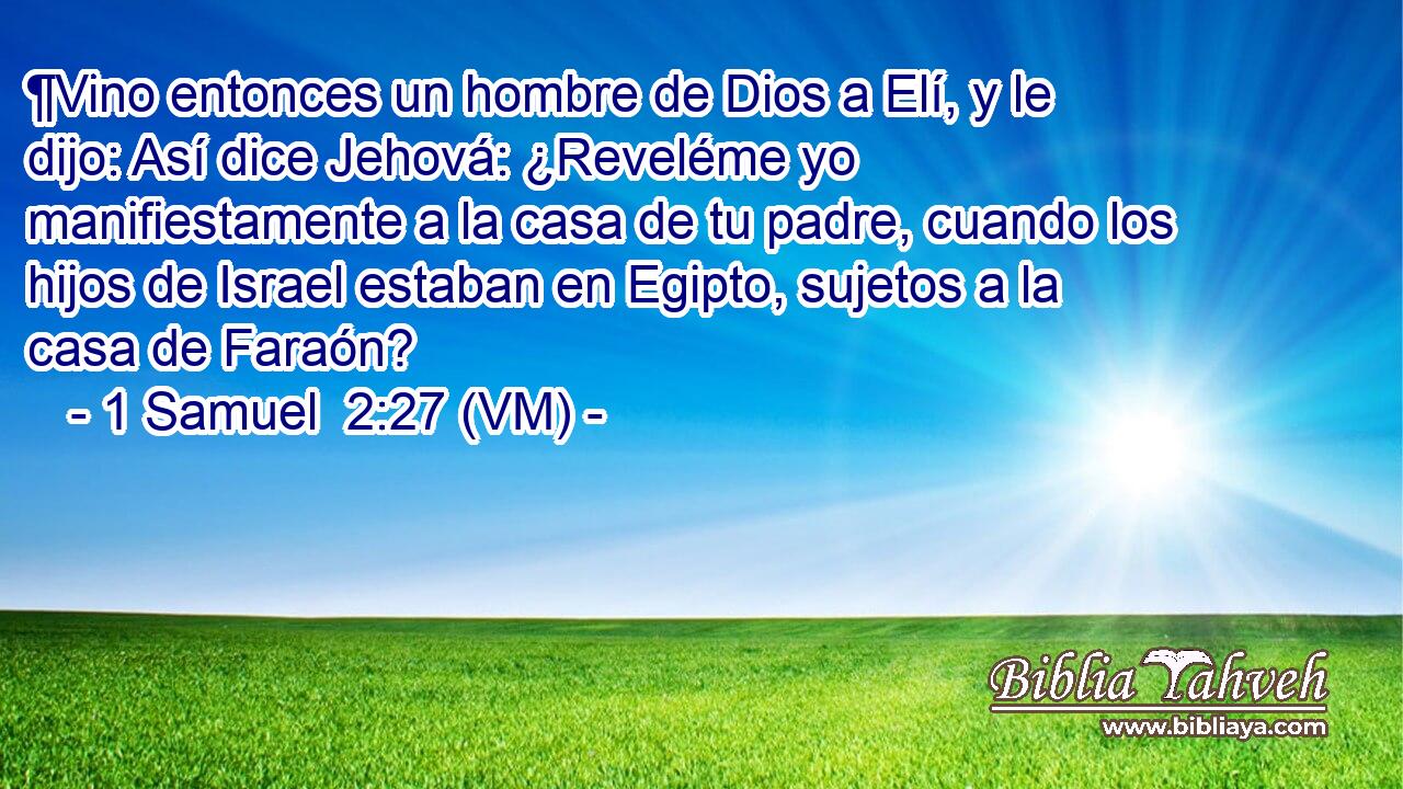  ¶Vino entonces un hombre de Dios a Elí, y le dijo: Así dice Jehová: ¿Reveléme yo manifiestamente a la casa de tu padre, cuando los hijos de Israel estaban en Egipto, sujetos a la casa de Faraón? 