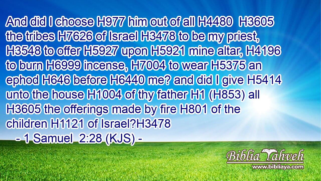 And did I choose H977 him out of all H4480  H3605 the tribes H7626 of Israel H3478 to be my priest, H3548 to offer H5927 upon H5921 mine altar, H4196 to burn H6999 incense, H7004 to wear H5375 an ephod H646 before H6440 me? and did I give H5414 unto the house H1004 of thy father H1 (H853) all H3605 the offerings made by fire H801 of the children H1121 of Israel?H3478