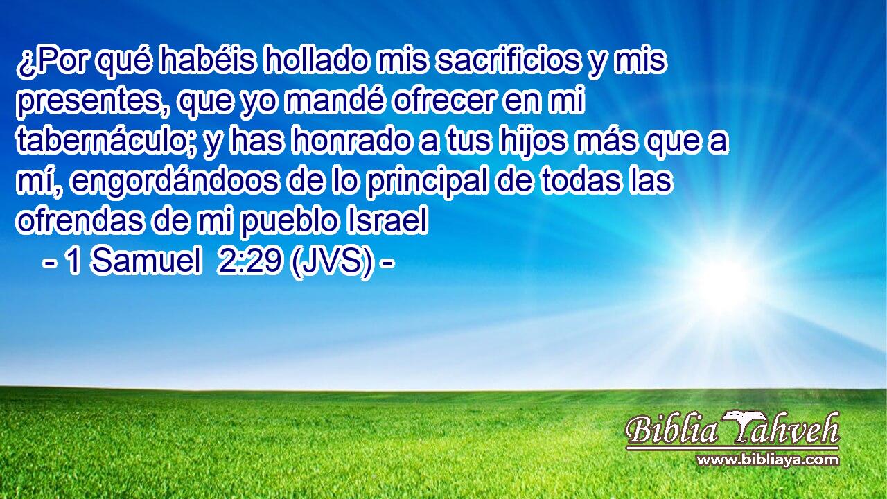 ¿Por qué habéis hollado mis sacrificios y mis presentes, que yo mandé ofrecer en mi tabernáculo; y has honrado a tus hijos más que a mí, engordándoos de lo principal de todas las ofrendas de mi pueblo Israel