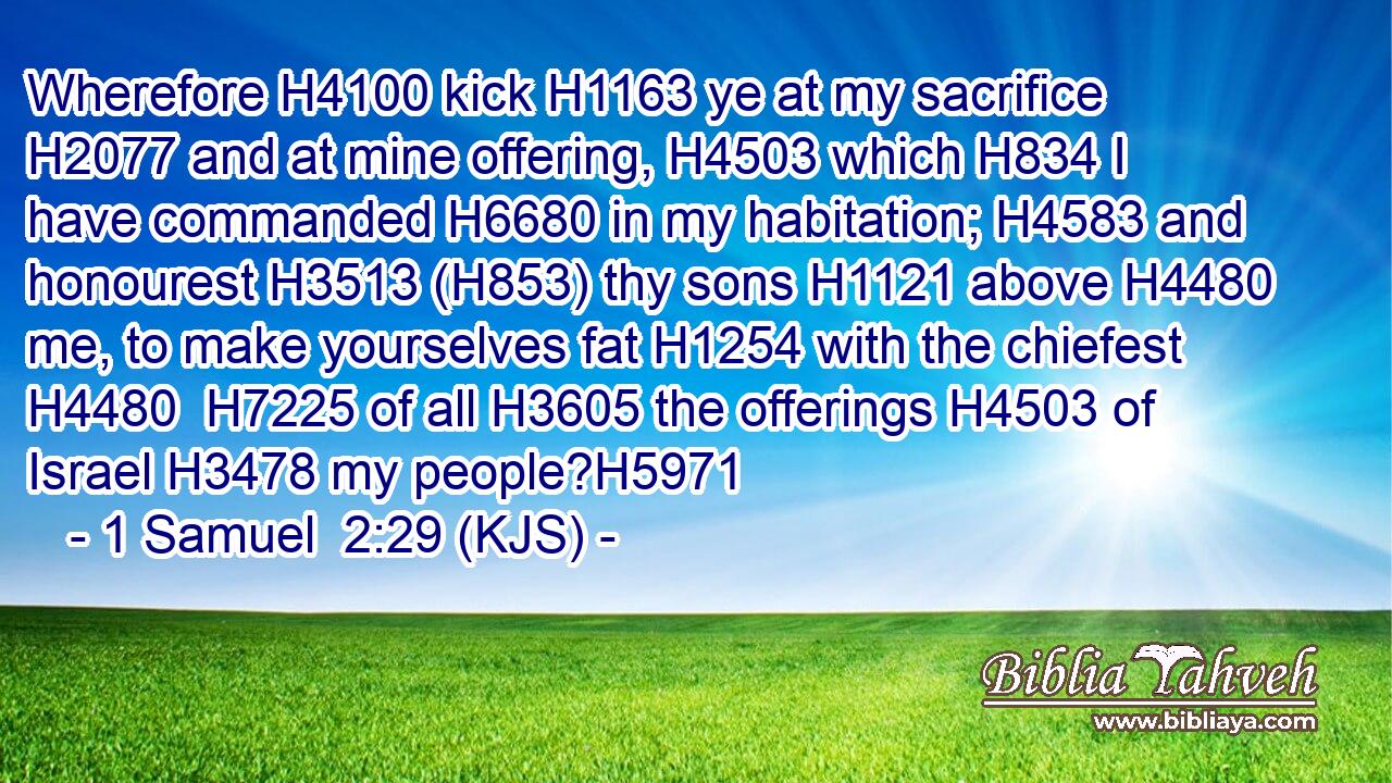 Wherefore H4100 kick H1163 ye at my sacrifice H2077 and at mine offering, H4503 which H834 I have commanded H6680 in my habitation; H4583 and honourest H3513 (H853) thy sons H1121 above H4480 me, to make yourselves fat H1254 with the chiefest H4480  H7225 of all H3605 the offerings H4503 of Israel H3478 my people?H5971