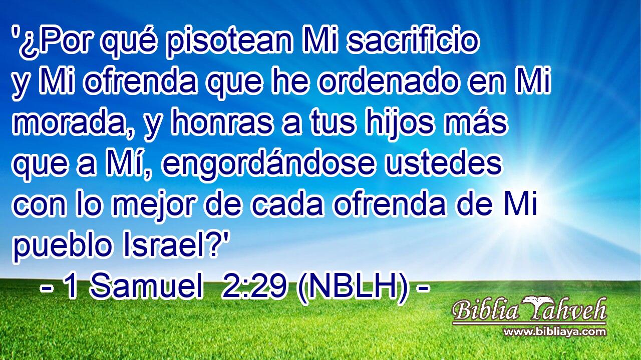  '¿Por qué pisotean Mi sacrificio y Mi ofrenda que he ordenado en Mi morada, y honras a tus hijos más que a Mí, engordándose ustedes con lo mejor de cada ofrenda de Mi pueblo Israel?' 