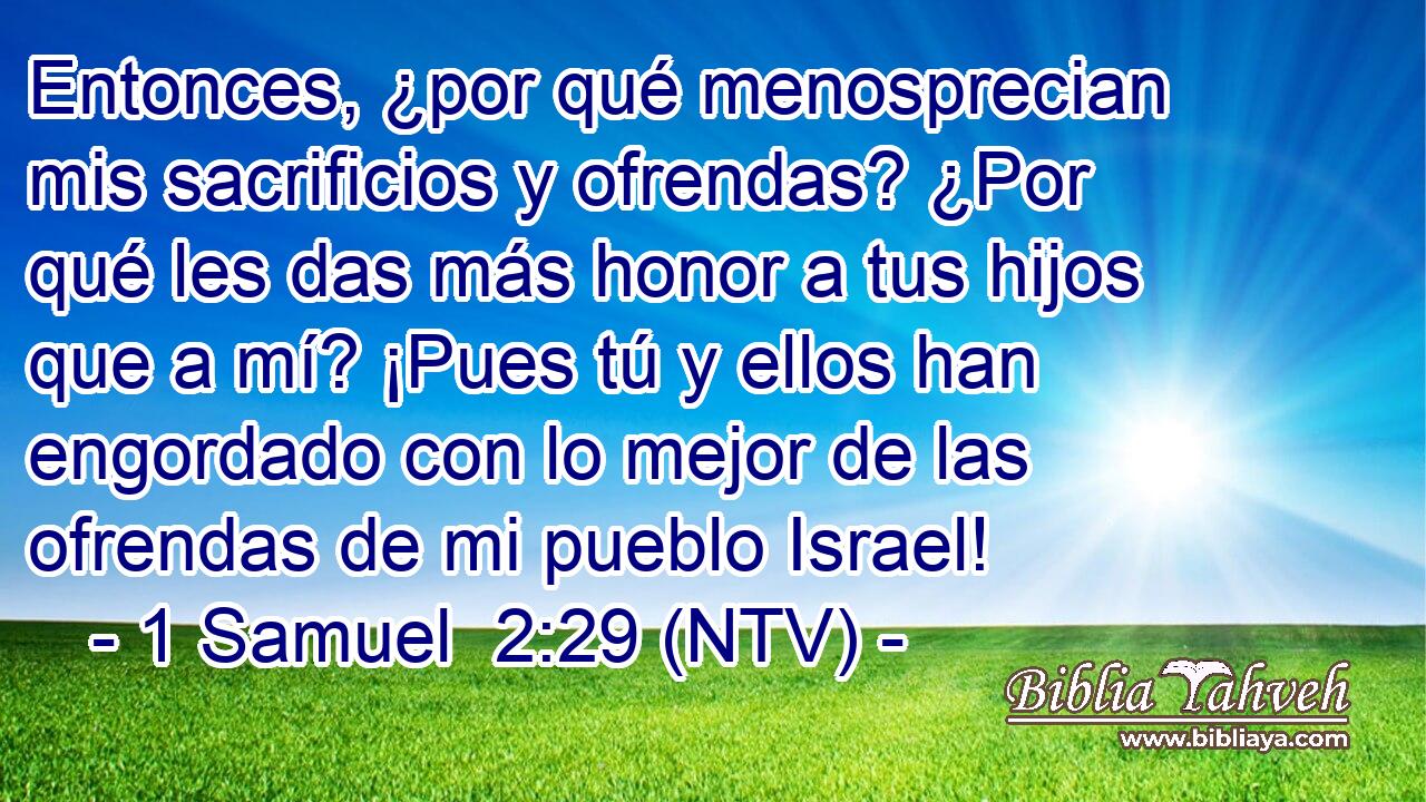 Entonces, ¿por qué menosprecian mis sacrificios y ofrendas? ¿Por qué les das más honor a tus hijos que a mí? ¡Pues tú y ellos han engordado con lo mejor de las ofrendas de mi pueblo Israel!