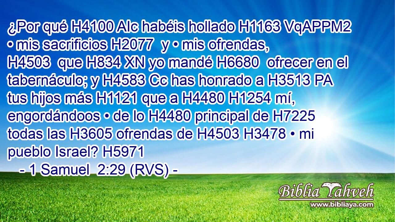 ¿Por qué H4100 AIc habéis hollado H1163 VqAPPM2 • mis sacrificios H2077  y • mis ofrendas, H4503  que H834 XN yo mandé H6680  ofrecer en el tabernáculo; y H4583 Cc has honrado a H3513 PA tus hijos más H1121 que a H4480 H1254 mí, engordándoos • de lo H4480 principal de H7225 todas las H3605 ofrendas de H4503 H3478 • mi pueblo Israel? H5971  