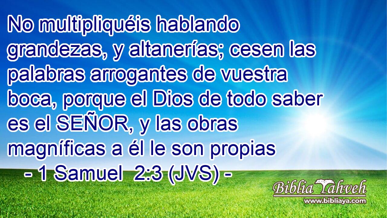 No multipliquéis hablando grandezas, y altanerías; cesen las palabras arrogantes de vuestra boca, porque el Dios de todo saber es el SEÑOR, y las obras magníficas a él le son propias