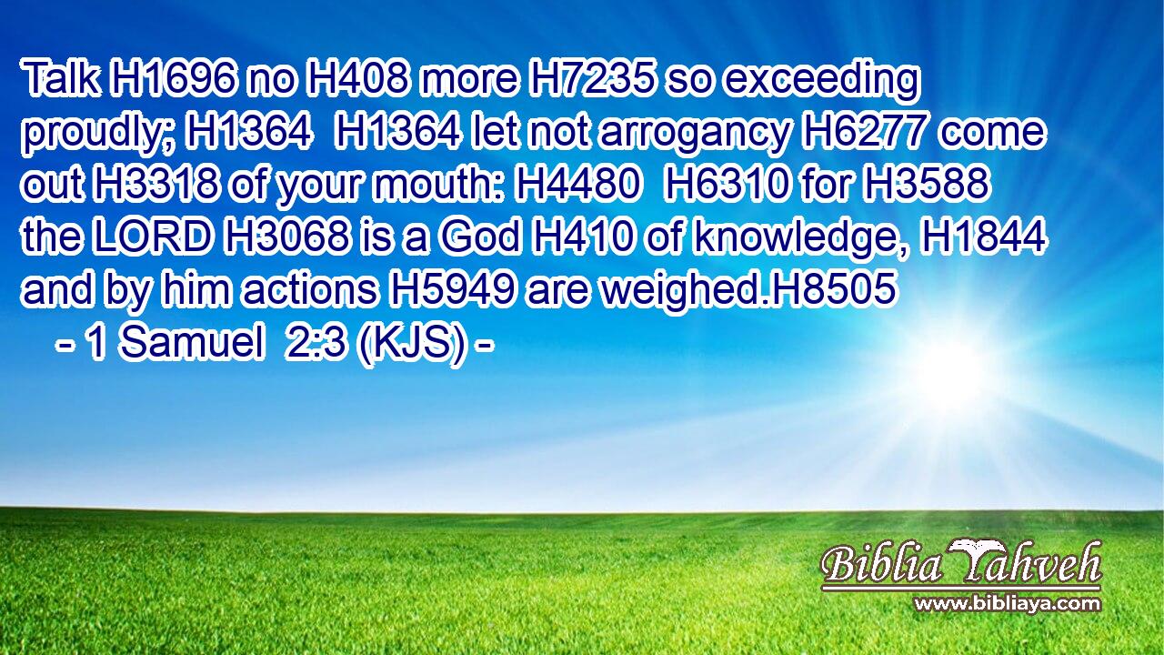 Talk H1696 no H408 more H7235 so exceeding proudly; H1364  H1364 let not arrogancy H6277 come out H3318 of your mouth: H4480  H6310 for H3588 the LORD H3068 is a God H410 of knowledge, H1844 and by him actions H5949 are weighed.H8505