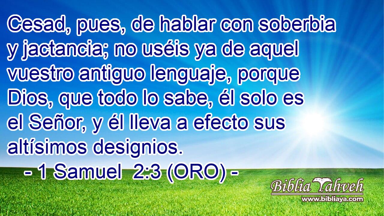  Cesad, pues, de hablar con soberbia y jactancia; no uséis ya de aquel vuestro antiguo lenguaje, porque Dios, que todo lo sabe, él solo es el Señor, y él lleva a efecto sus altísimos designios. 