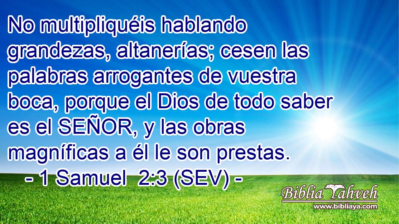 No multipliquéis hablando grandezas, altanerías; cesen las palabras arrogantes de vuestra boca, porque el Dios de todo saber es el SEÑOR, y las obras magníficas a él le son prestas.