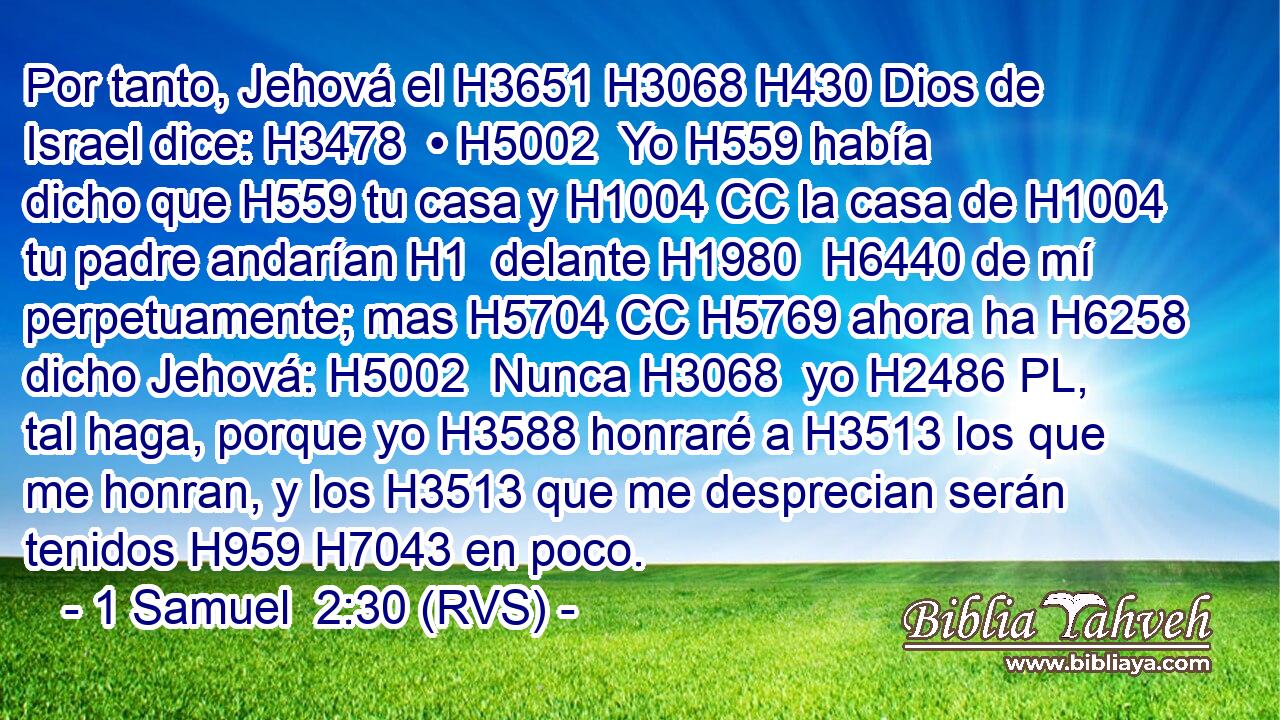 Por tanto, Jehová el H3651 H3068 H430 Dios de Israel dice: H3478  • H5002  Yo H559 había dicho que H559 tu casa y H1004 CC la casa de H1004 tu padre andarían H1  delante H1980  H6440 de mí perpetuamente; mas H5704 CC H5769 ahora ha H6258 dicho Jehová: H5002  Nunca H3068  yo H2486 PL,  tal haga, porque yo H3588 honraré a H3513 los que me honran, y los H3513 que me desprecian serán tenidos H959 H7043 en poco. 