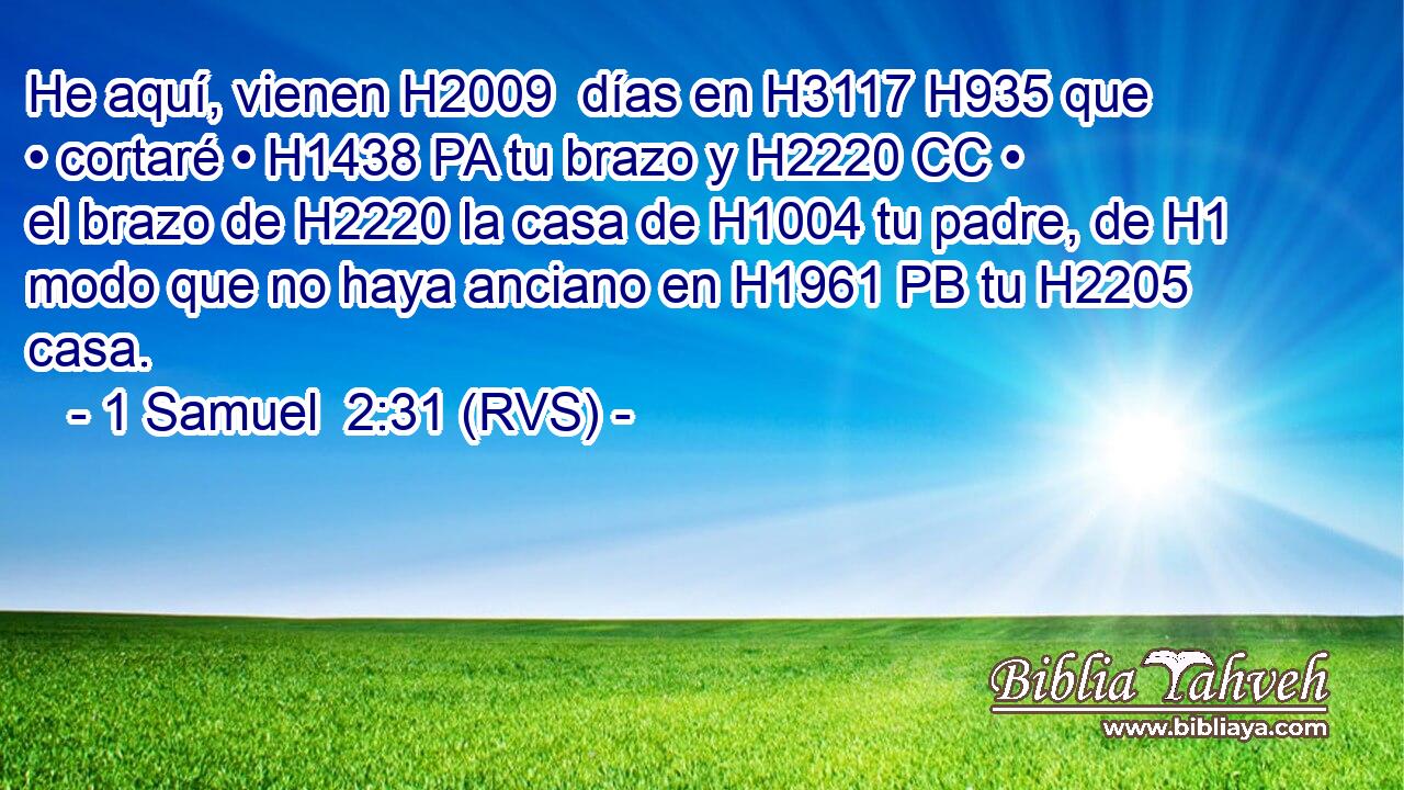 He aquí, vienen H2009  días en H3117 H935 que • cortaré • H1438 PA tu brazo y H2220 CC • el brazo de H2220 la casa de H1004 tu padre, de H1 modo que no haya anciano en H1961 PB tu H2205  casa. 