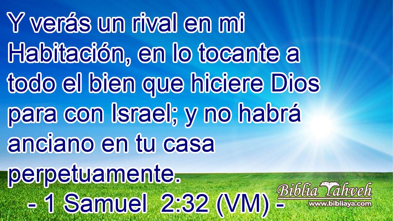  Y verás un rival en mi Habitación, en lo tocante a todo el bien que hiciere Dios para con Israel; y no habrá anciano en tu casa perpetuamente. 