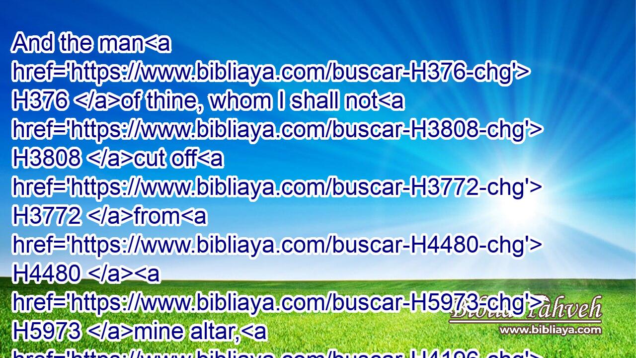 And the man H376 of thine, whom I shall not H3808 cut off H3772 from H4480  H5973 mine altar, H4196 shall be to consume H3615 (H853) thine eyes, H5869 and to grieve H109 (H853) thine heart: H5315 and all H3605 the increase H4768 of thine house H1004 shall die H4191 in the flower of their age.H376