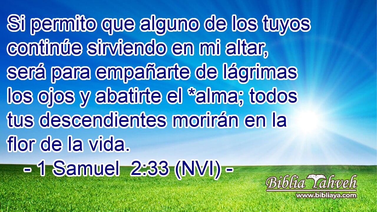  Si permito que alguno de los tuyos continúe sirviendo en mi altar, será para empañarte de lágrimas los ojos y abatirte el *alma; todos tus descendientes morirán en la flor de la vida. 