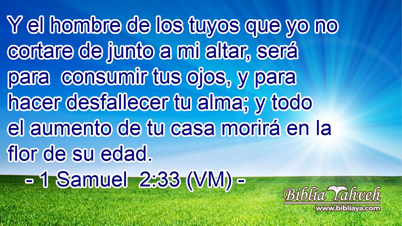  Y el hombre de los tuyos que yo no cortare de junto a mi altar, será para  consumir tus ojos, y para hacer desfallecer tu alma; y todo el aumento de tu casa morirá en la flor de su edad. 