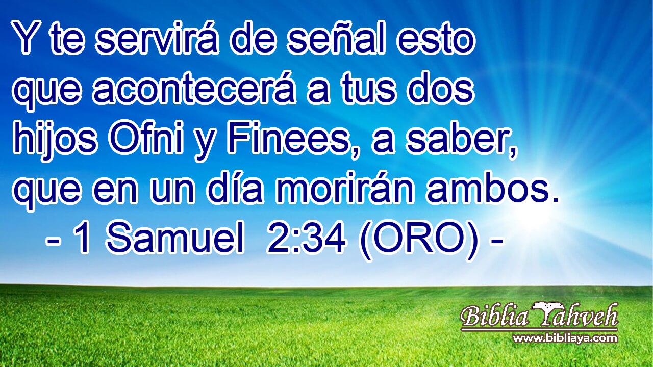  Y te servirá de señal esto que acontecerá a tus dos hijos Ofni y Finees, a saber, que en un día morirán ambos. 