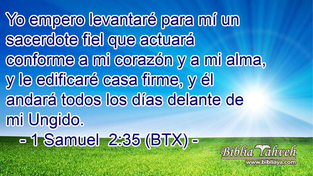 Yo empero levantaré para mí un sacerdote fiel que actuará conforme a mi corazón y a mi alma, y le edificaré casa firme, y él andará todos los días delante de mi Ungido.
