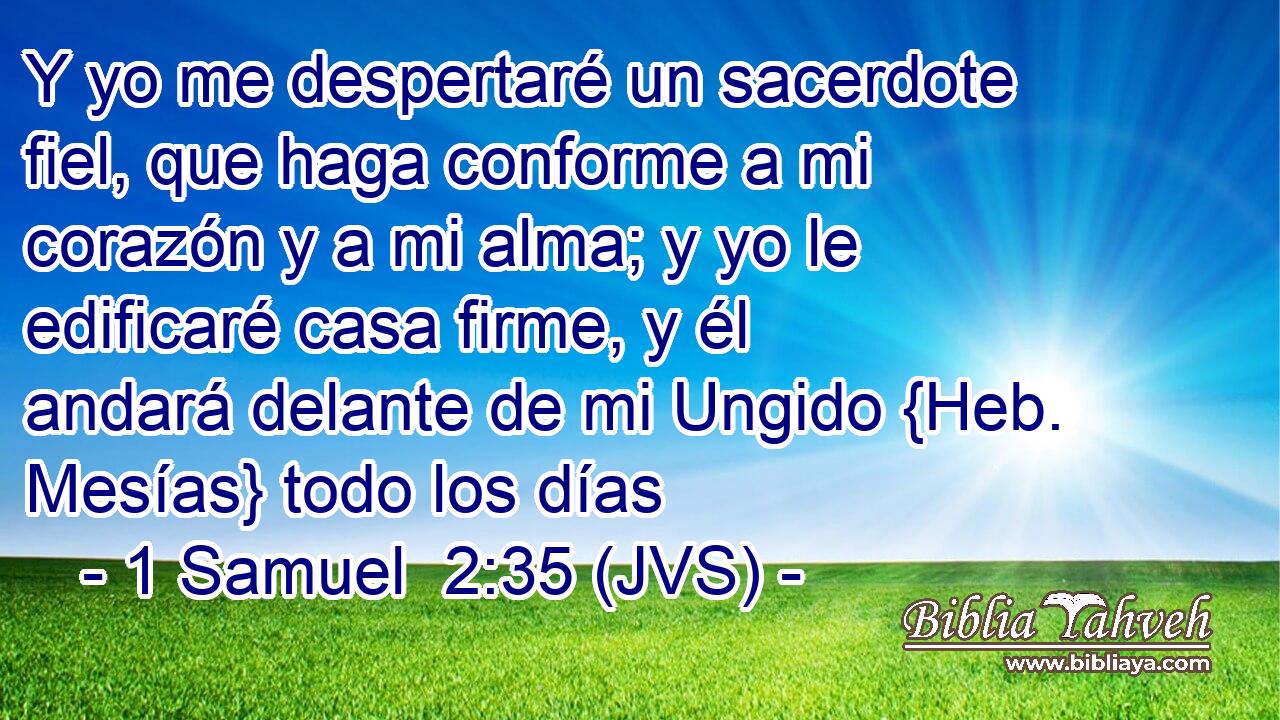 Y yo me despertaré un sacerdote fiel, que haga conforme a mi corazón y a mi alma; y yo le edificaré casa firme, y él andará delante de mi Ungido {Heb. Mesías} todo los días