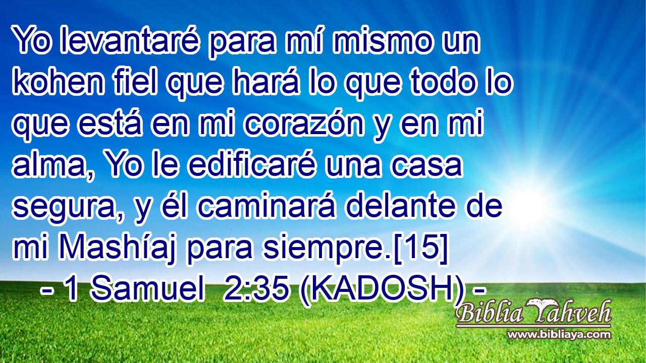  Yo levantaré para mí mismo un kohen fiel que hará lo que todo lo que está en mi corazón y en mi alma, Yo le edificaré una casa segura, y él caminará delante de mi Mashíaj para siempre.[15] 