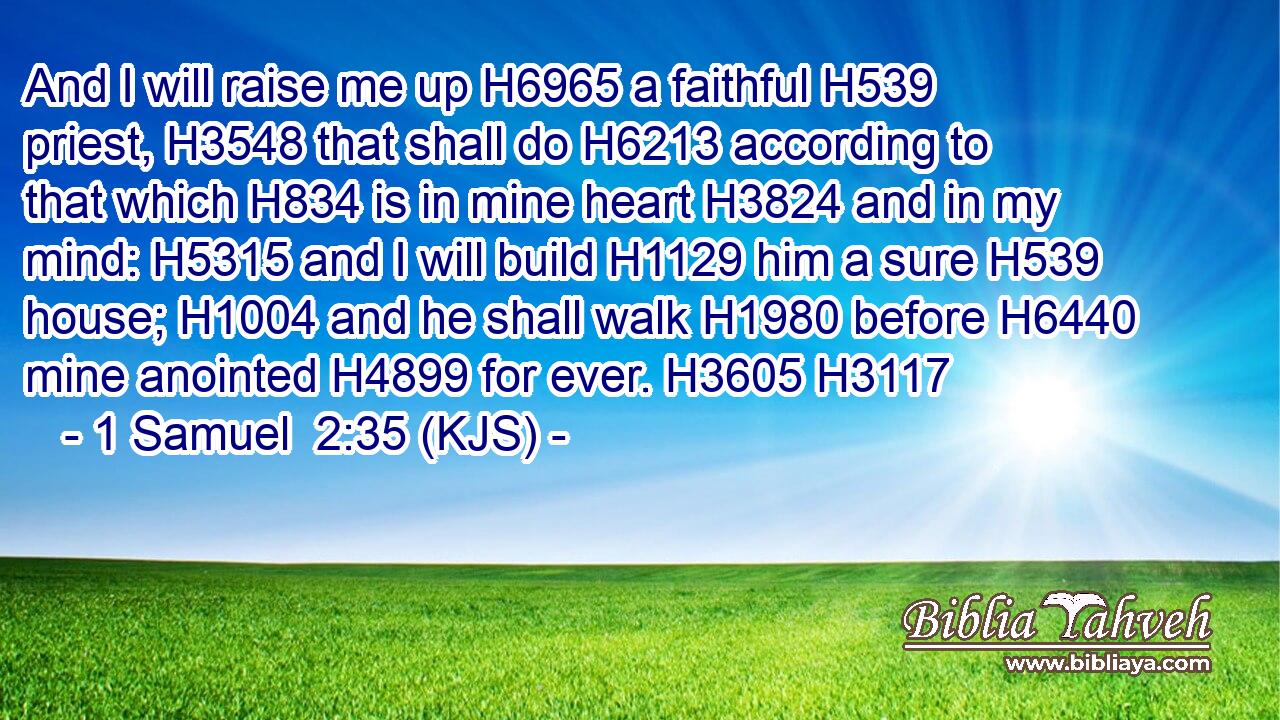 And I will raise me up H6965 a faithful H539 priest, H3548 that shall do H6213 according to that which H834 is in mine heart H3824 and in my mind: H5315 and I will build H1129 him a sure H539 house; H1004 and he shall walk H1980 before H6440 mine anointed H4899 for ever. H3605 H3117