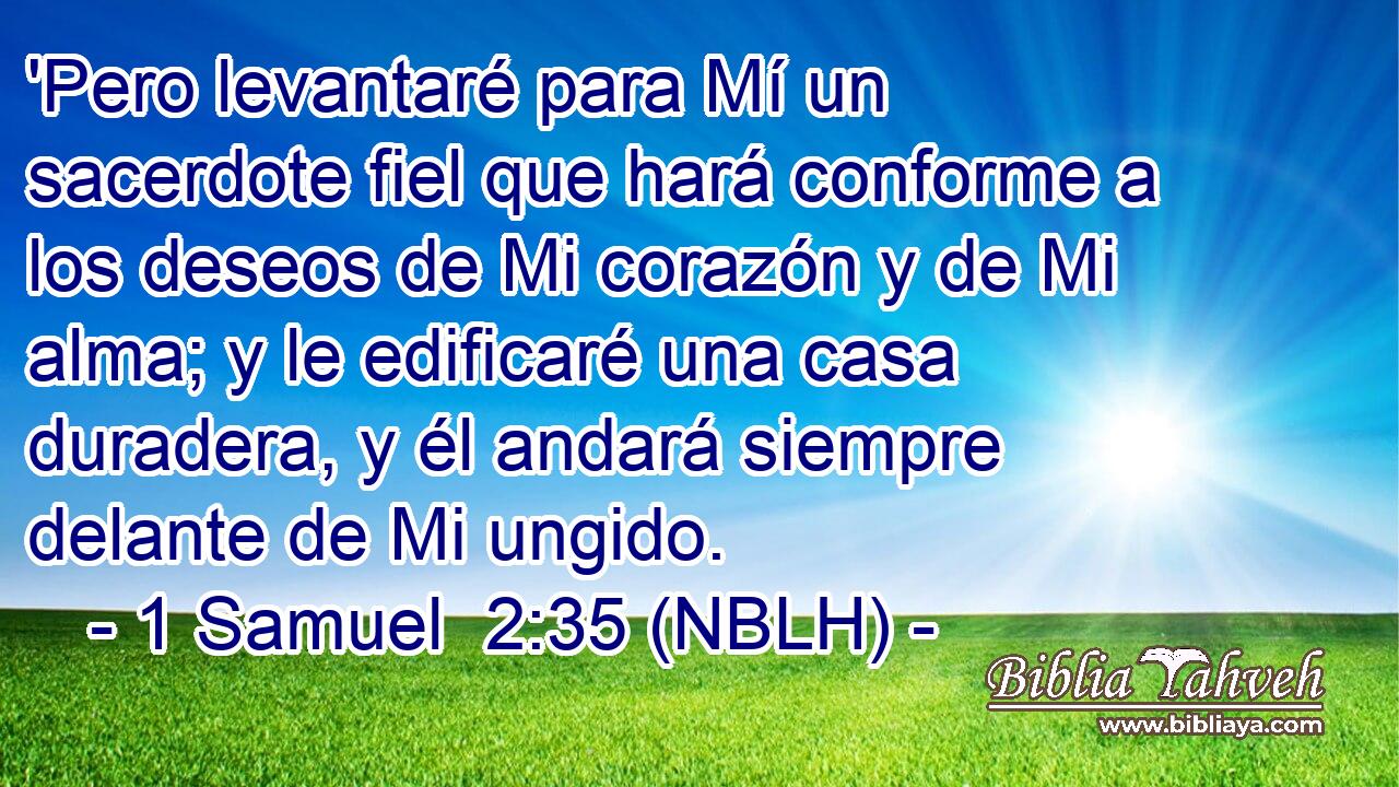  'Pero levantaré para Mí un sacerdote fiel que hará conforme a los deseos de Mi corazón y de Mi alma; y le edificaré una casa duradera, y él andará siempre delante de Mi ungido. 