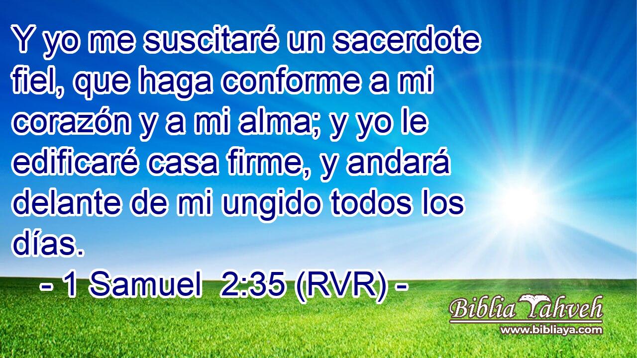 Y yo me suscitaré un sacerdote fiel, que haga conforme a mi corazón y a mi alma; y yo le edificaré casa firme, y andará delante de mi ungido todos los días.