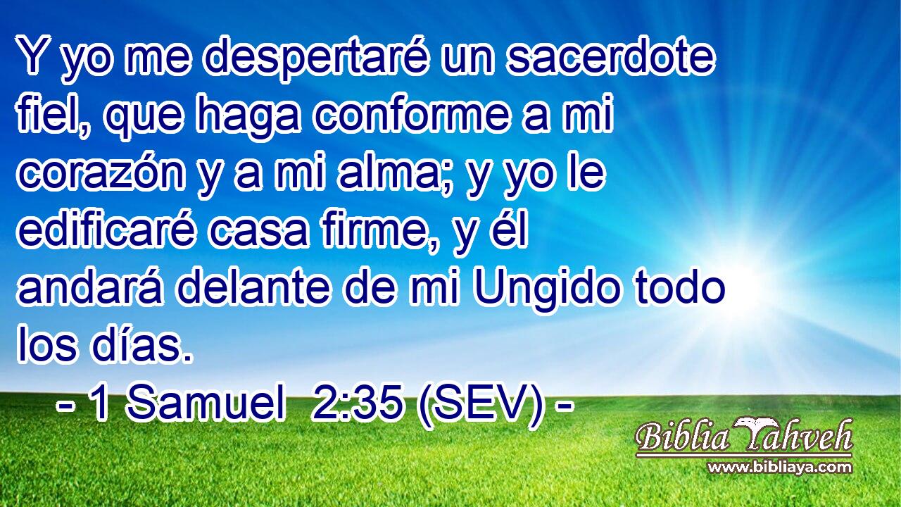 Y yo me despertaré un sacerdote fiel, que haga conforme a mi corazón y a mi alma; y yo le edificaré casa firme, y él andará delante de mi Ungido todo los días.