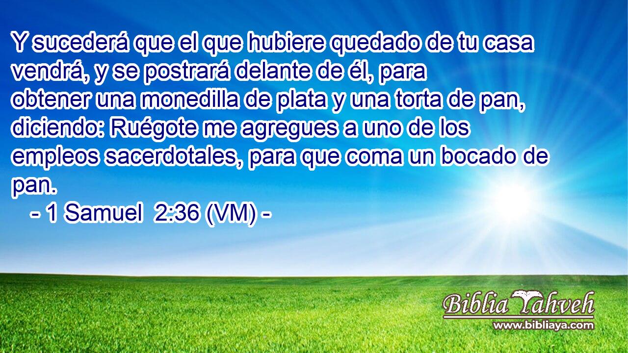  Y sucederá que el que hubiere quedado de tu casa vendrá, y se postrará delante de él, para obtener una monedilla de plata y una torta de pan, diciendo: Ruégote me agregues a uno de los empleos sacerdotales, para que coma un bocado de pan. 